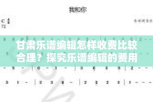 甘肃乐谱编辑怎样收费比较合理？探究乐谱编辑的费用标准与影响因素