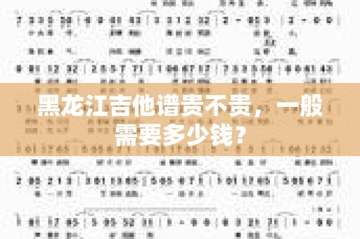 黑龙江吉他谱贵不贵，一般需要多少钱？